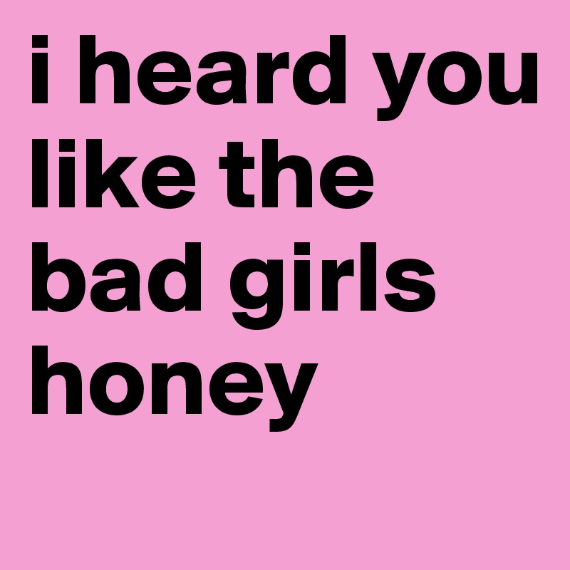 i heard you like the bad girls honey