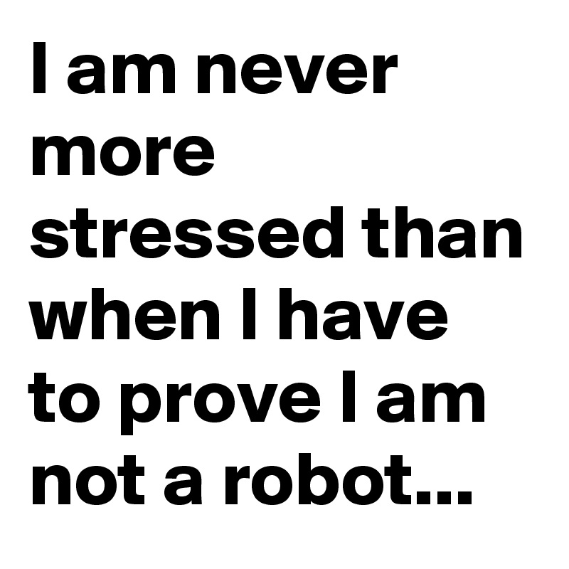 I am never more stressed than when I have to prove I am not a robot...