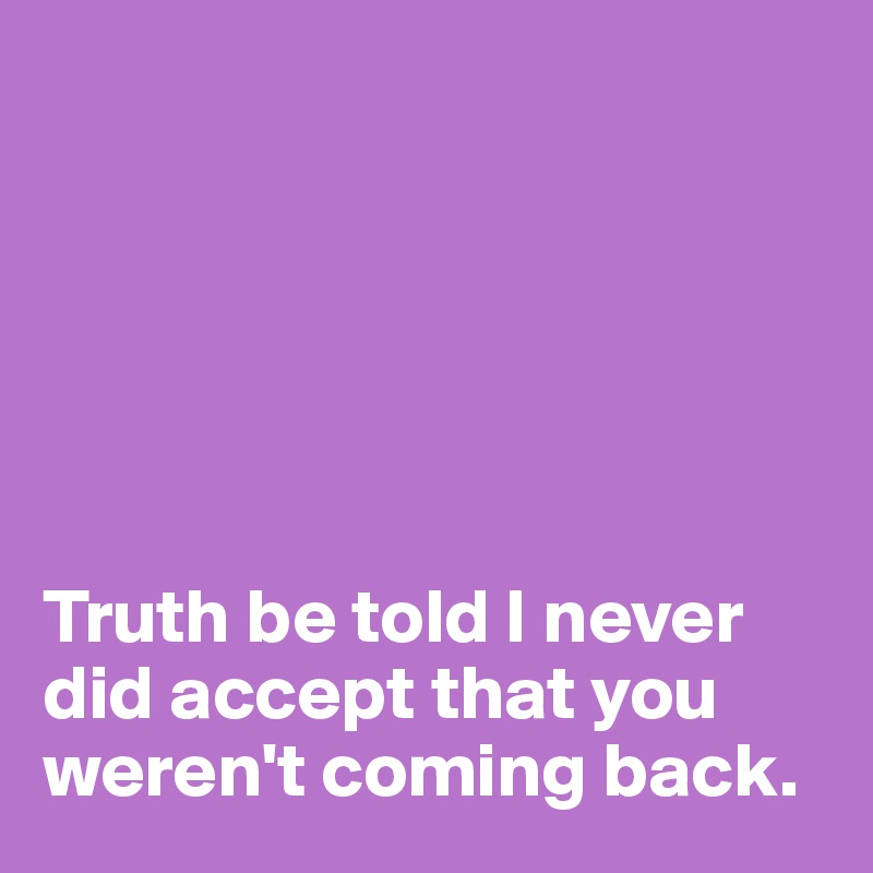 






Truth be told I never did accept that you weren't coming back. 