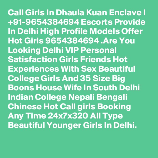Call Girls In Dhaula Kuan Enclave I +91-9654384694 Escorts Provide In Delhi High Profile Models Offer Hot Girls 9654384694 .Are You Looking Delhi VIP Personal Satisfaction Girls Friends Hot Experiences With Sex Beautiful College Girls And 35 Size Big Boons House Wife In South Delhi Indian College Nepali Bengali Chinese Hot Call girls Booking Any Time 24x7x320 All Type Beautiful Younger Girls In Delhi.

