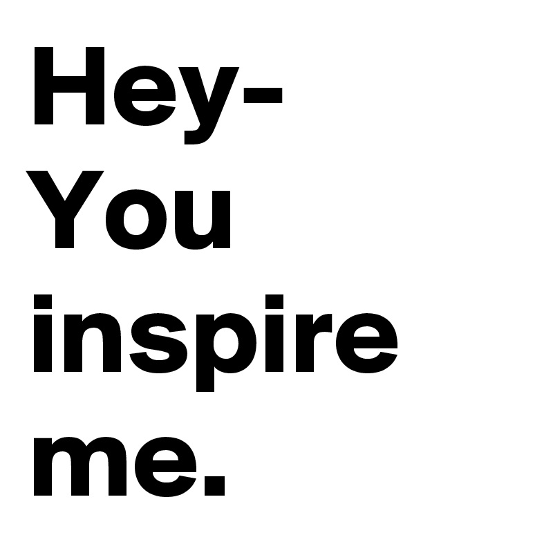 Hey-
You inspire me.