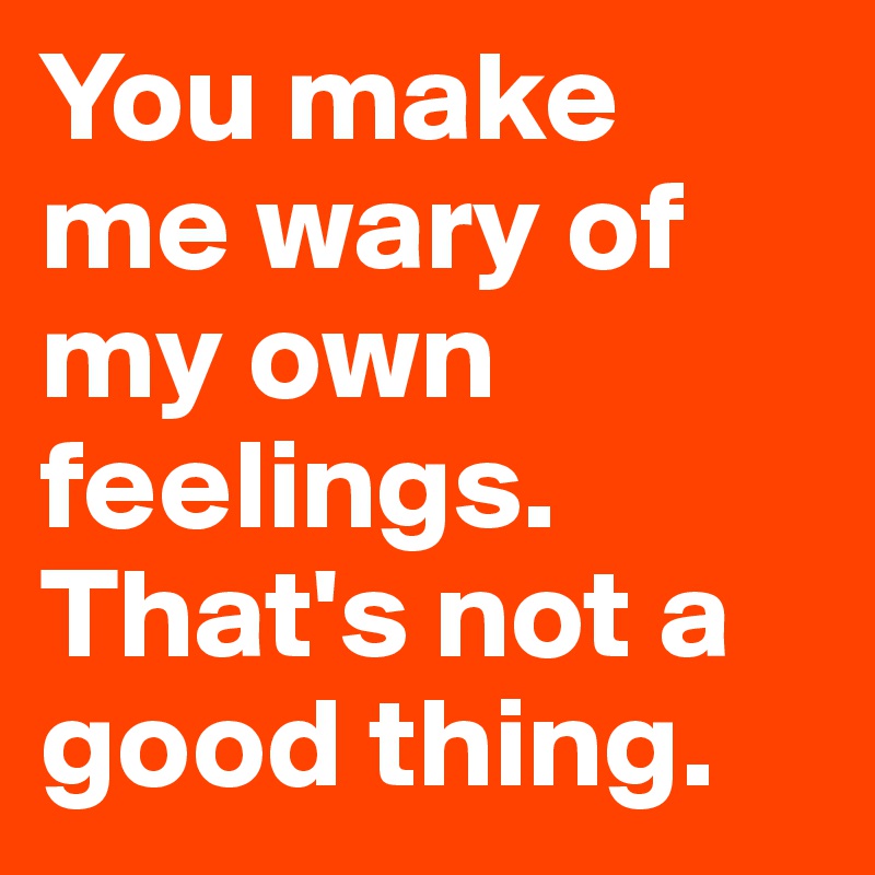 You make me wary of my own feelings. That's not a good thing. 