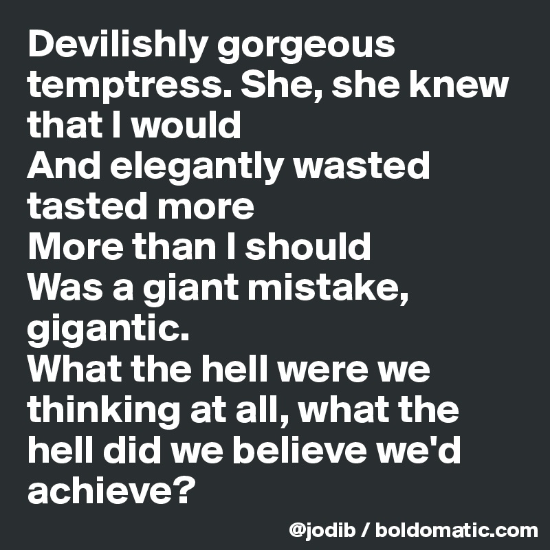 Devilishly gorgeous temptress. She, she knew that I would
And elegantly wasted tasted more
More than I should
Was a giant mistake, gigantic.
What the hell were we thinking at all, what the hell did we believe we'd achieve?