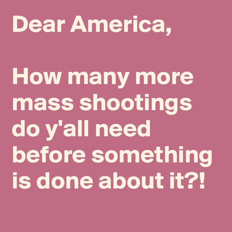 Dear America, 

How many more mass shootings do y'all need before something is done about it?!