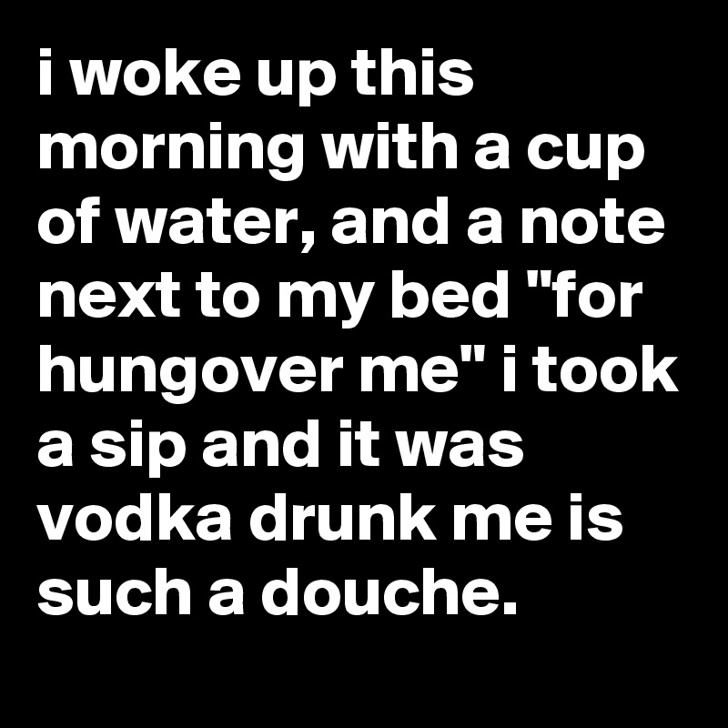 i woke up this morning with a cup of water, and a note next to my bed "for hungover me" i took a sip and it was vodka drunk me is such a douche.