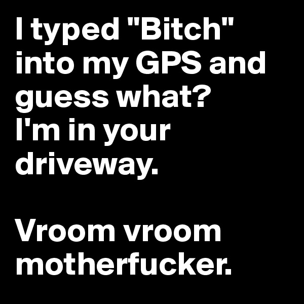 I typed "Bitch" into my GPS and guess what? 
I'm in your driveway.

Vroom vroom motherfucker. 
