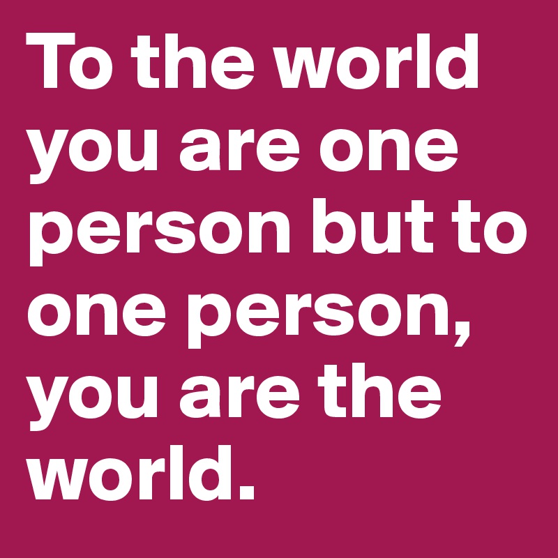 To the world you are one person but to one person, you are the world. 