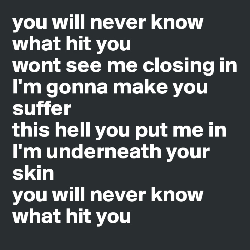 you will never know what hit you
wont see me closing in
I'm gonna make you suffer
this hell you put me in
I'm underneath your skin
you will never know what hit you