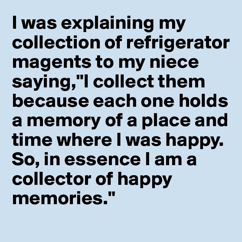 I was explaining my collection of refrigerator magents to my niece saying,"I collect them because each one holds a memory of a place and time where I was happy. So, in essence I am a collector of happy memories."