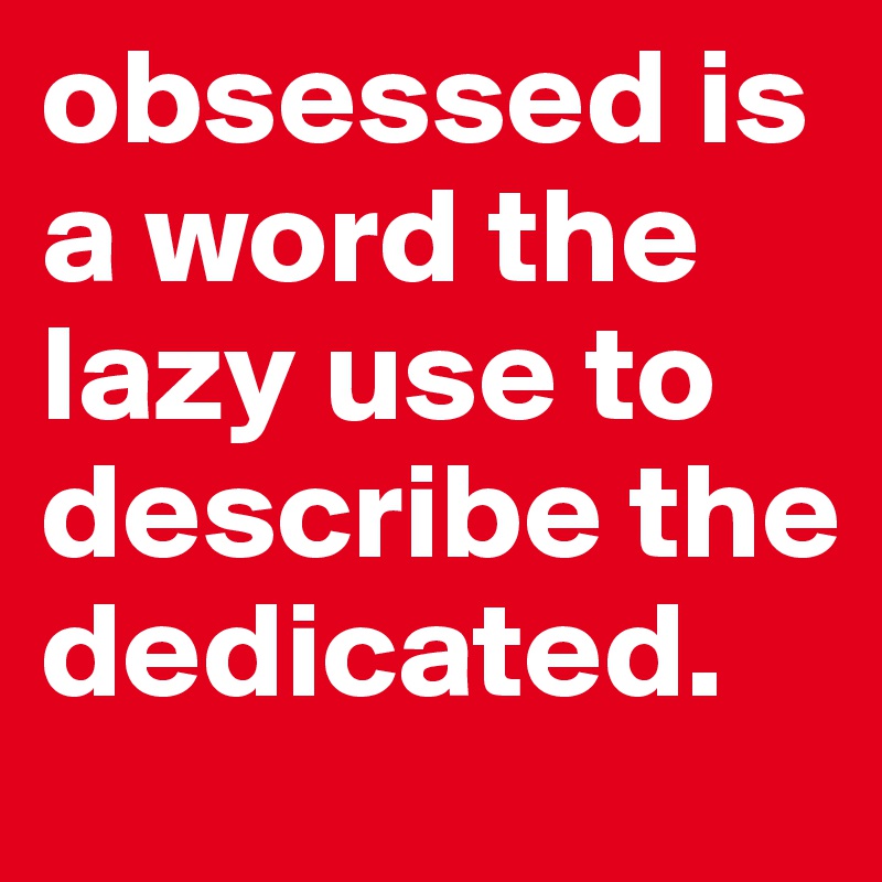 obsessed is a word the lazy use to describe the dedicated. - Post by ...