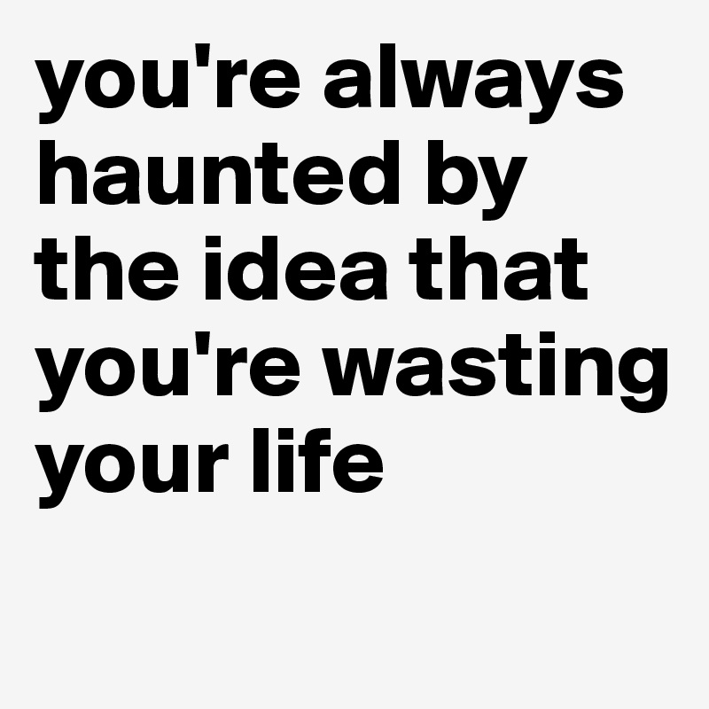 you're always haunted by the idea that you're wasting your life 
