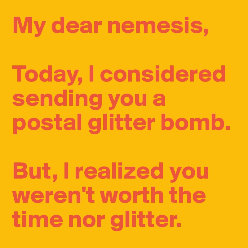 My dear nemesis,

Today, I considered sending you a postal glitter bomb.

But, I realized you weren't worth the time nor glitter.