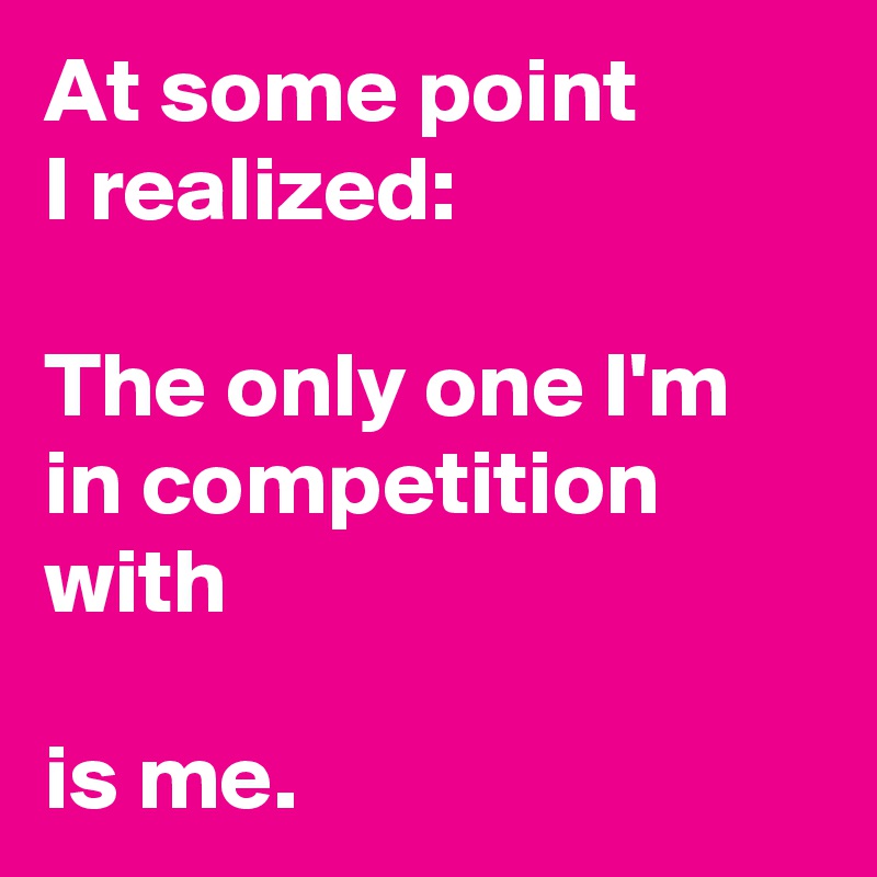At some point
I realized:

The only one I'm in competition with

is me.