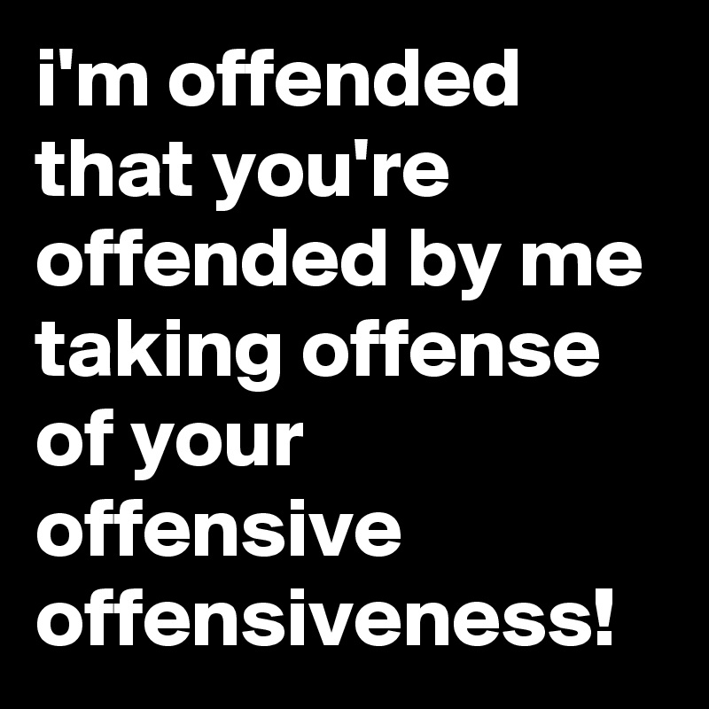 i'm offended that you're offended by me taking offense of your offensive offensiveness!