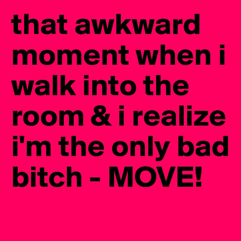 that awkward moment when i walk into the room & i realize i'm the only bad bitch - MOVE!