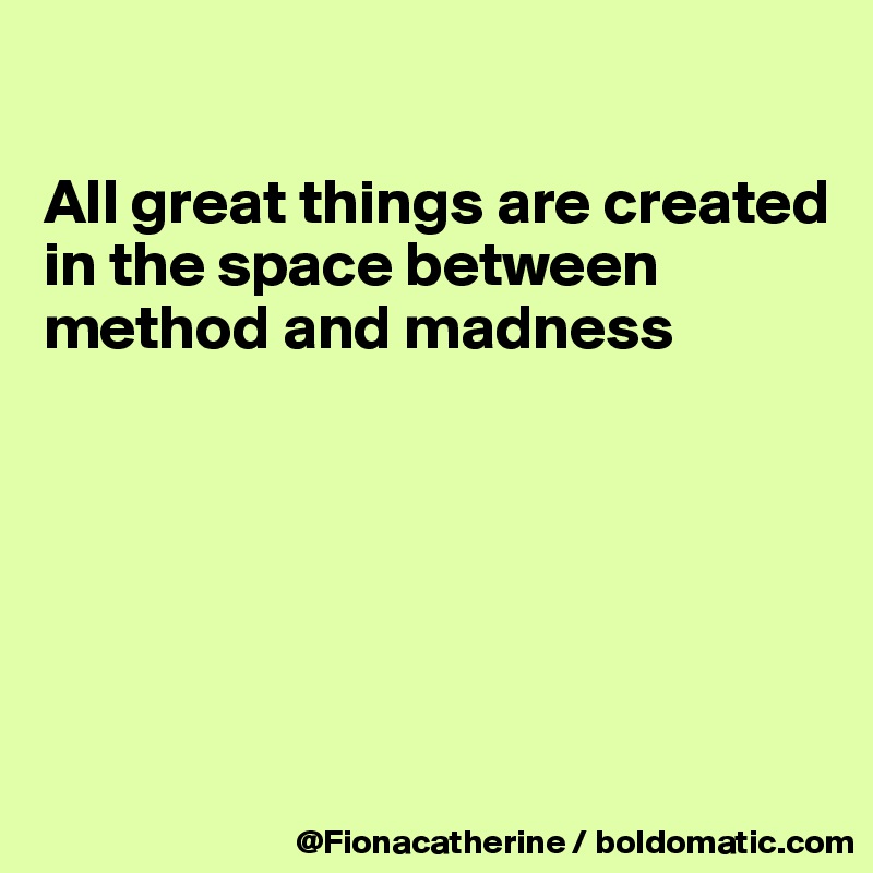 

All great things are created
in the space between 
method and madness






