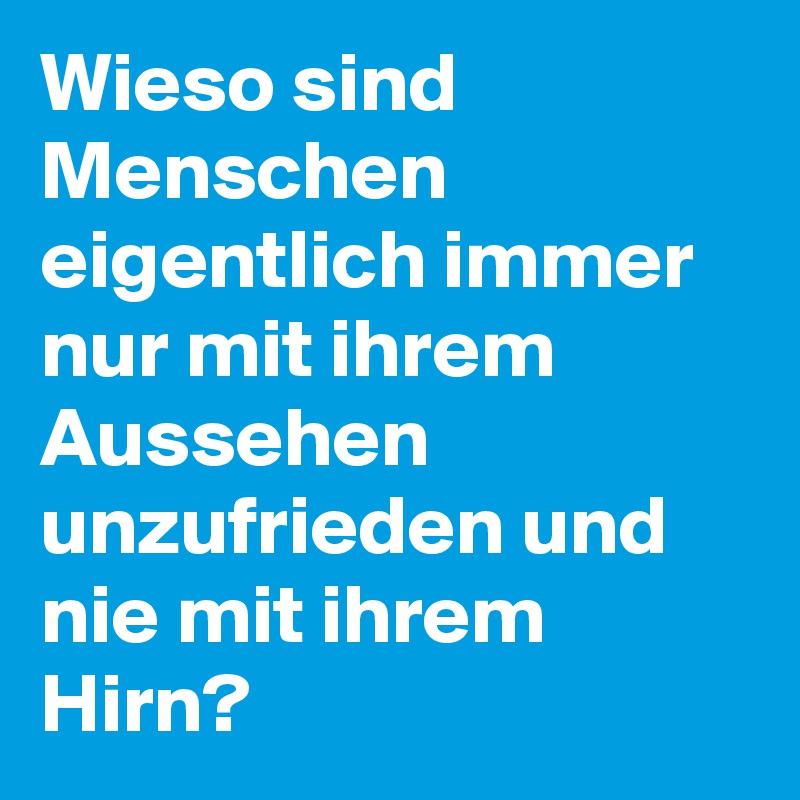 Wieso sind Menschen eigentlich immer nur mit ihrem Aussehen unzufrieden und nie mit ihrem Hirn?