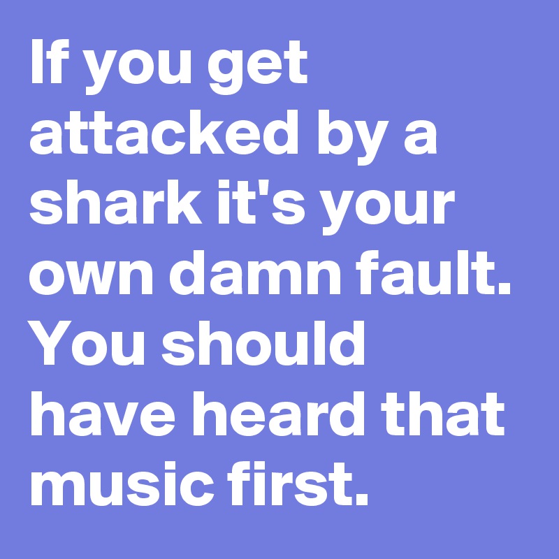 If you get attacked by a shark it's your own damn fault. You should have heard that music first.
