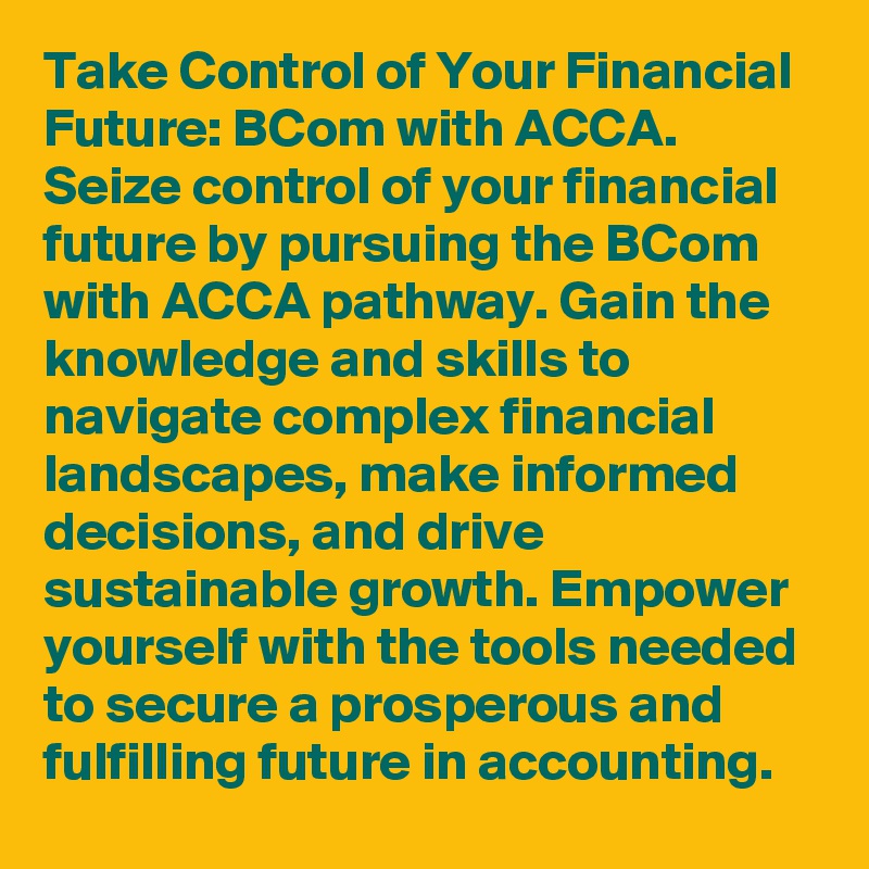 Take Control of Your Financial Future: BCom with ACCA.
Seize control of your financial future by pursuing the BCom with ACCA pathway. Gain the knowledge and skills to navigate complex financial landscapes, make informed decisions, and drive sustainable growth. Empower yourself with the tools needed to secure a prosperous and fulfilling future in accounting.