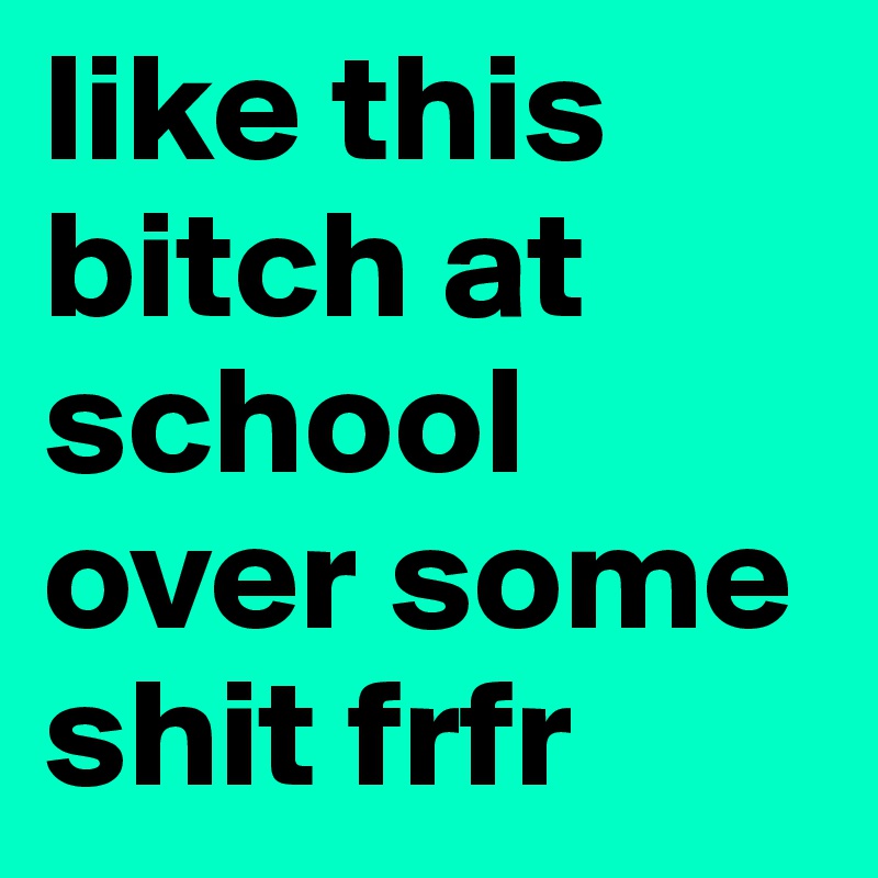 like this bitch at school over some shit frfr