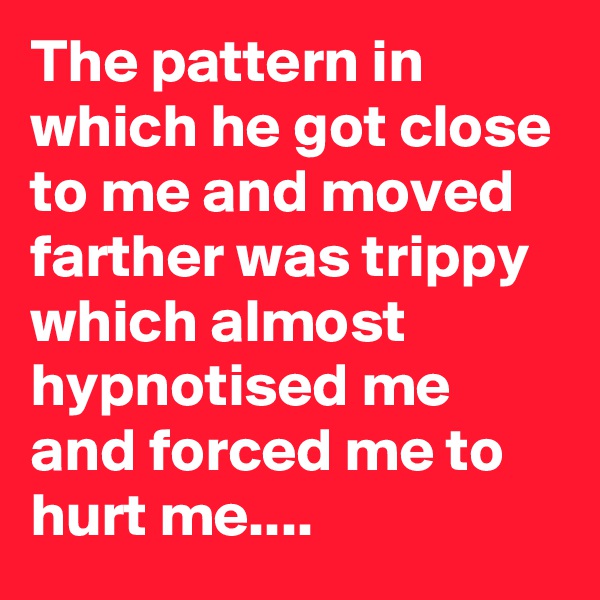 The pattern in which he got close to me and moved farther was trippy which almost hypnotised me and forced me to hurt me....