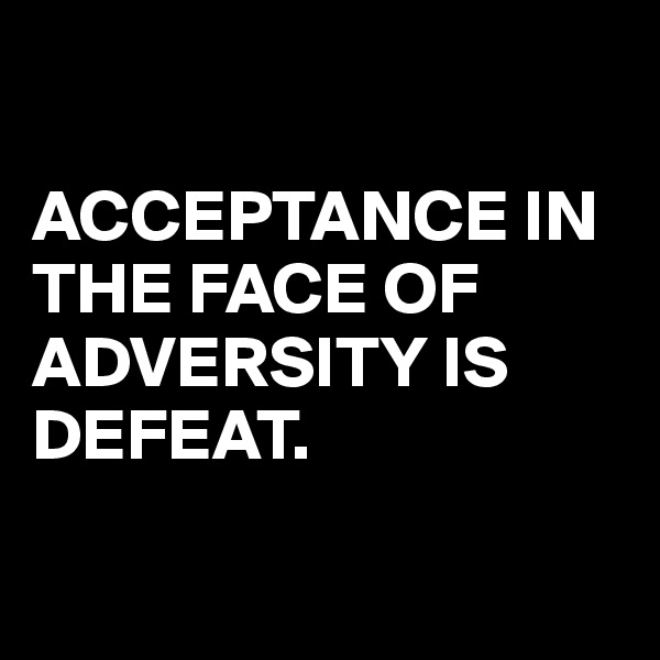 

ACCEPTANCE IN THE FACE OF ADVERSITY IS DEFEAT.

