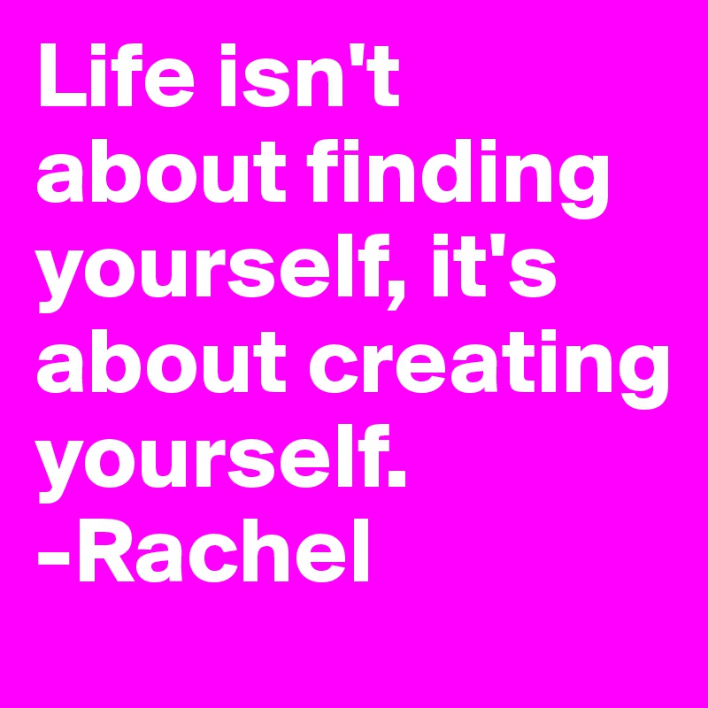 Life isn't about finding yourself, it's about creating yourself.
-Rachel