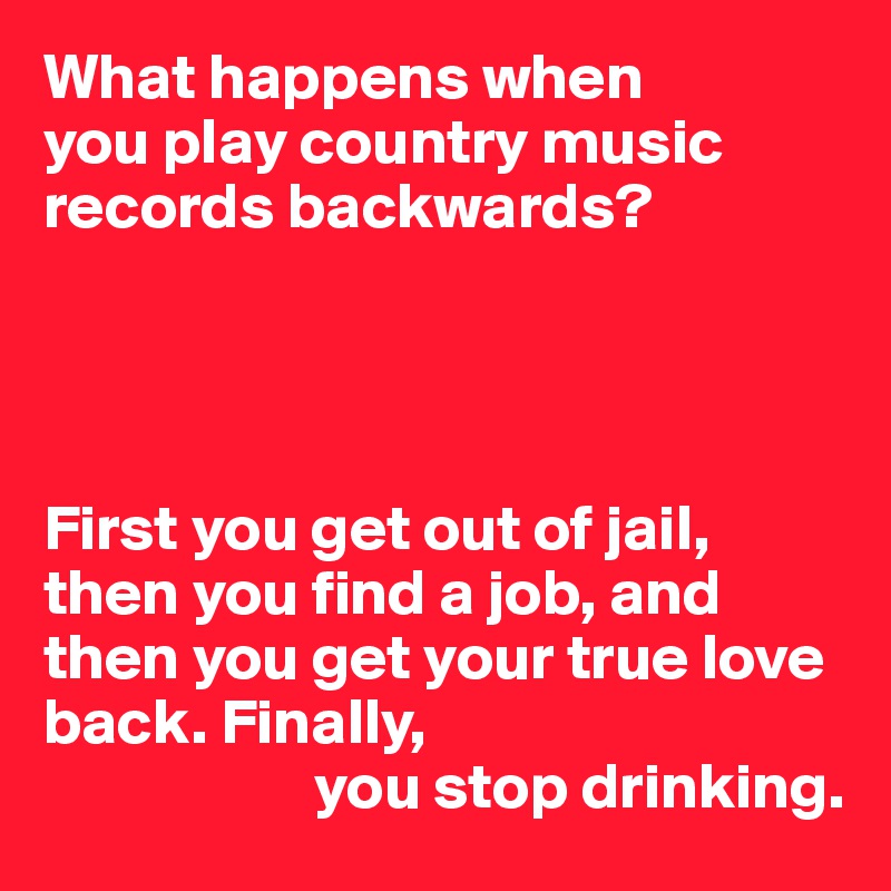 What happens when 
you play country music records backwards?




First you get out of jail,
then you find a job, and then you get your true love back. Finally,
                     you stop drinking.