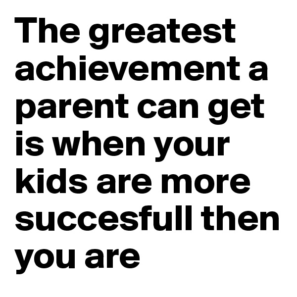 The greatest achievement a parent can get is when your kids are more succesfull then you are