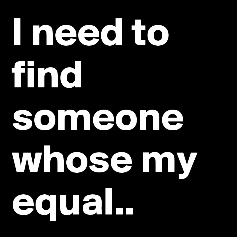 I need to find someone whose my equal..
