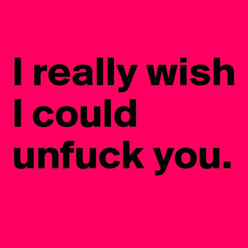 
I really wish I could unfuck you.
