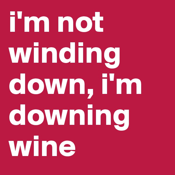 i'm not 
winding down, i'm downing wine