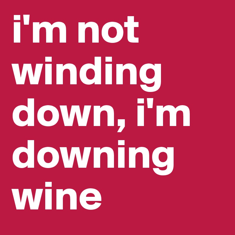 i'm not 
winding down, i'm downing wine