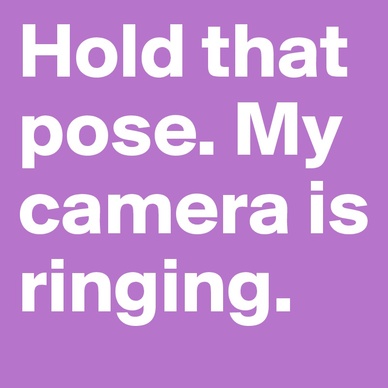 Hold that pose. My camera is ringing.