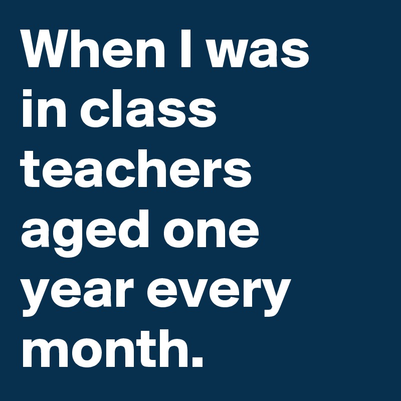 When I was in class teachers aged one year every month. 