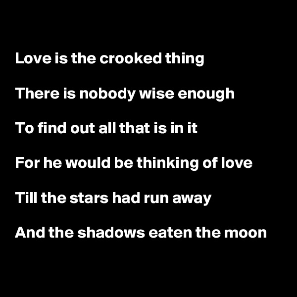 

Love is the crooked thing

There is nobody wise enough

To find out all that is in it

For he would be thinking of love

Till the stars had run away

And the shadows eaten the moon

