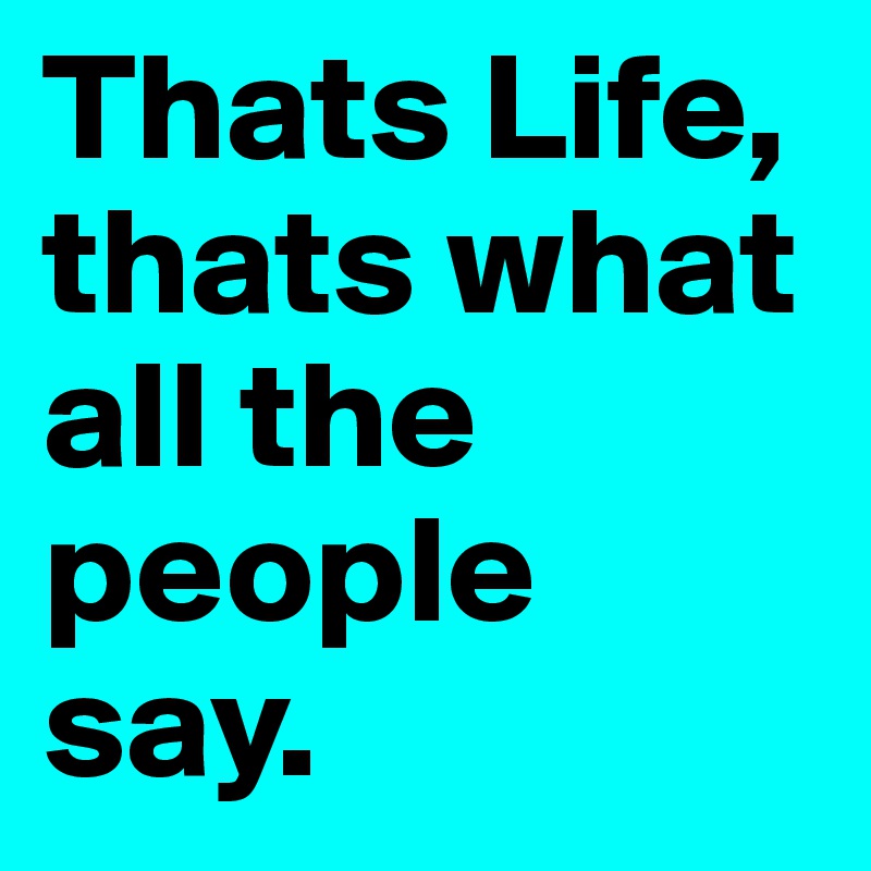 Thats Life, thats what all the people say.