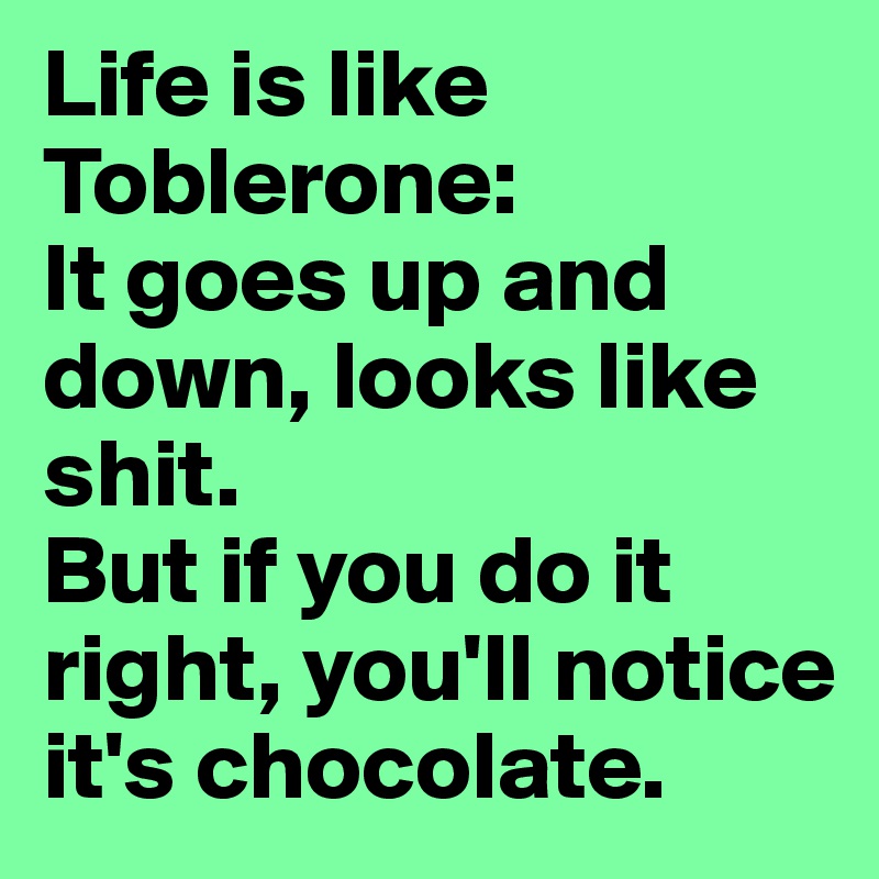 Life is like Toblerone: 
It goes up and down, looks like shit. 
But if you do it right, you'll notice it's chocolate. 