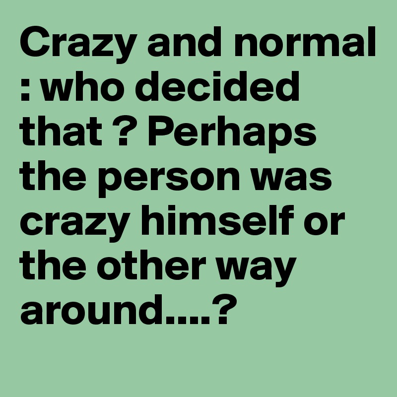 Crazy and normal : who decided that ? Perhaps the person was crazy himself or the other way around....?