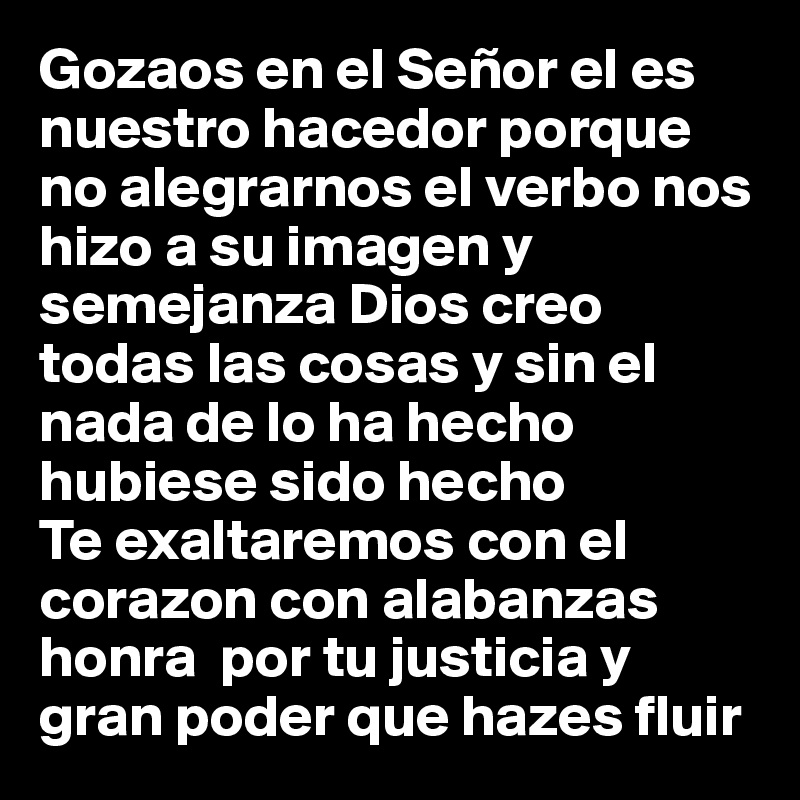 Gozaos en el Señor el es nuestro hacedor porque no alegrarnos el verbo nos hizo a su imagen y semejanza Dios creo todas las cosas y sin el nada de lo ha hecho hubiese sido hecho 
Te exaltaremos con el corazon con alabanzas honra  por tu justicia y gran poder que hazes fluir 