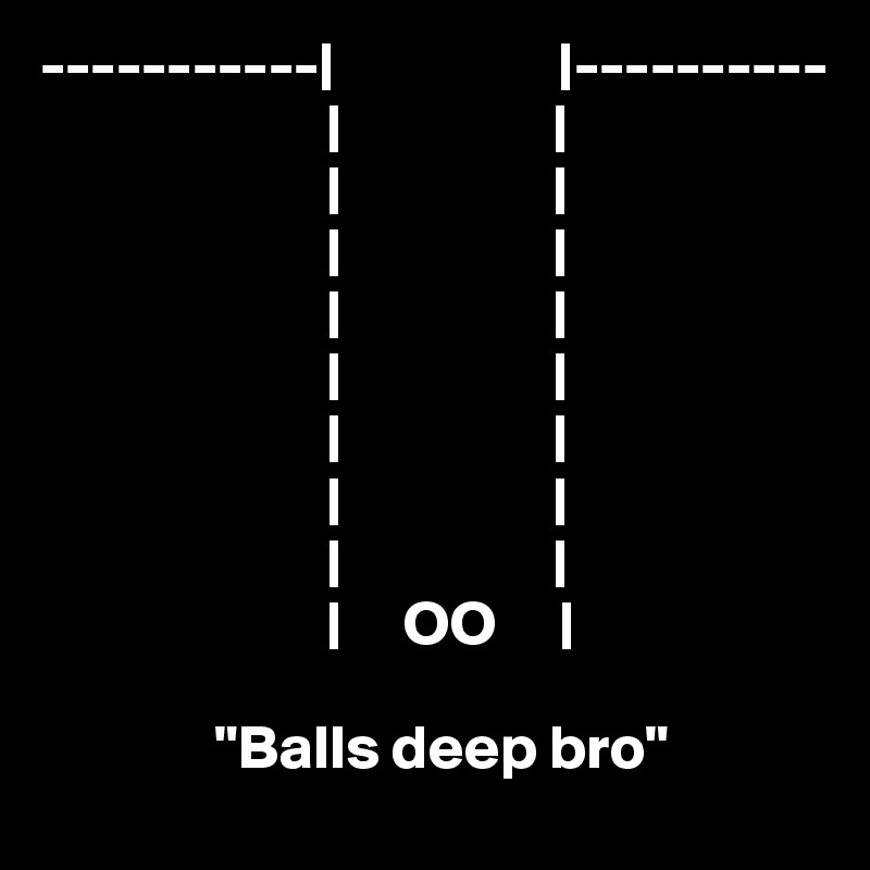 -----------|                  |----------
                       |                 |
                       |                 |
                       |                 | 
                       |                 |
                       |                 |
                       |                 | 
                       |                 |
                       |                 |
                       |     OO     |

              "Balls deep bro"