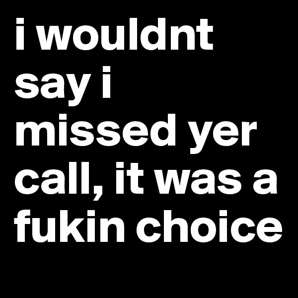 i wouldnt say i missed yer call, it was a fukin choice