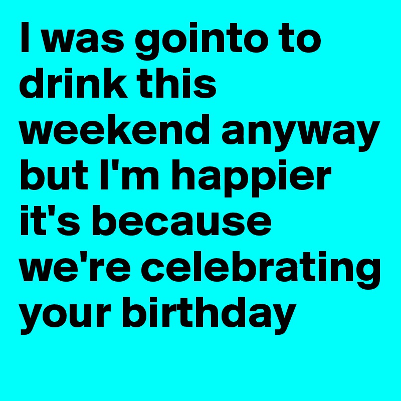 I was gointo to drink this weekend anyway but I'm happier it's because we're celebrating your birthday