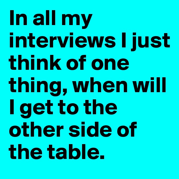 In all my interviews I just think of one thing, when will I get to the other side of the table.