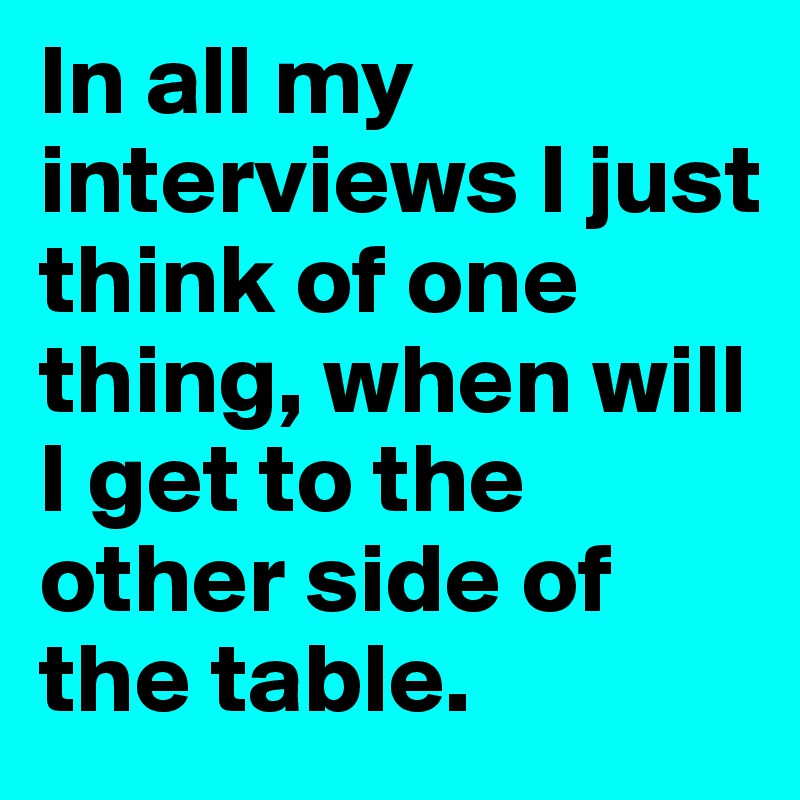 In all my interviews I just think of one thing, when will I get to the other side of the table.