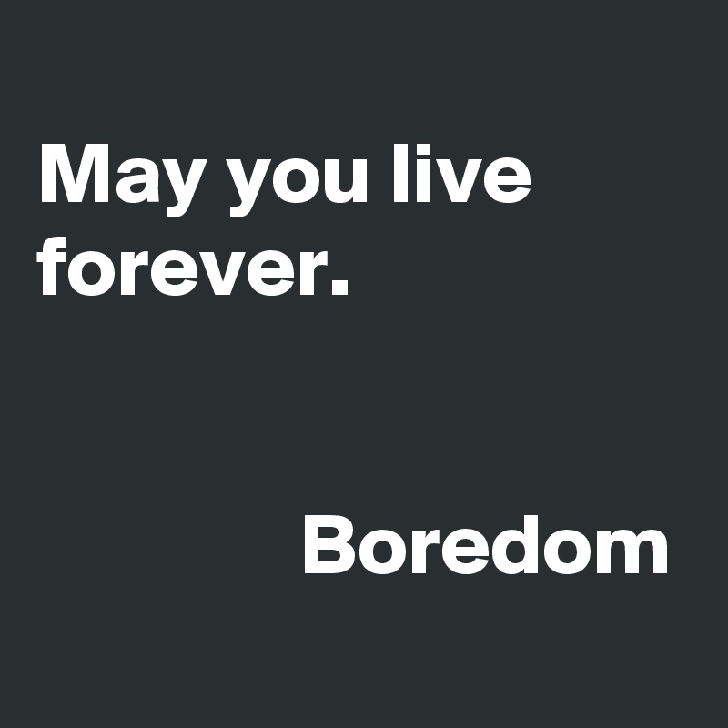 
May you live forever.


               Boredom
