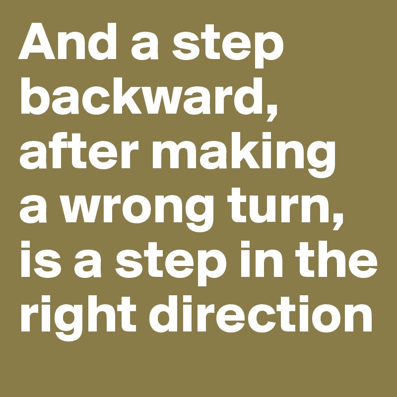 And a step backward, after making a wrong turn, is a step in the right direction