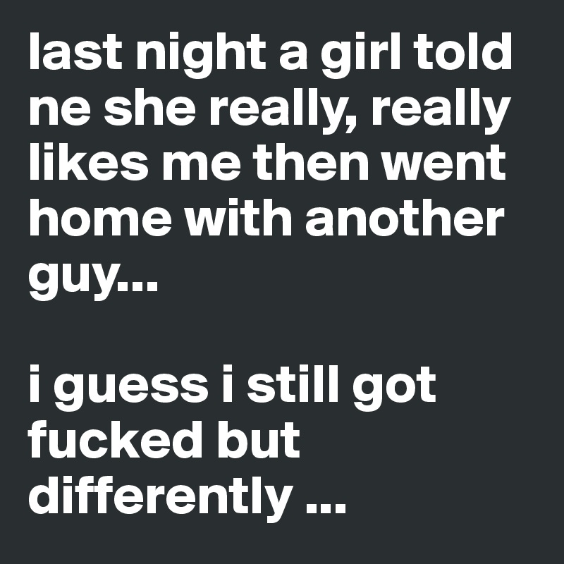 last night a girl told ne she really, really likes me then went home with another guy...

i guess i still got fucked but differently ...