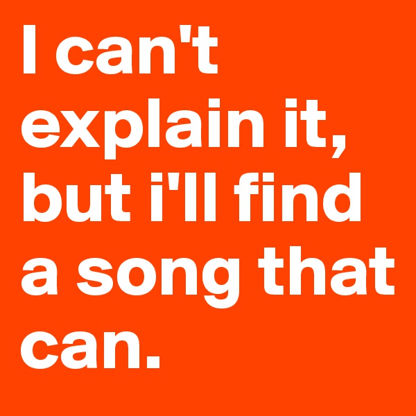 I can't explain it, but i'll find a song that can.