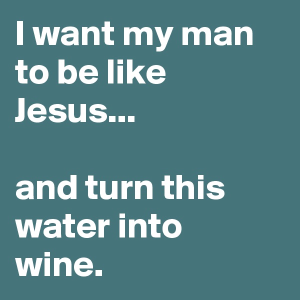 I want my man to be like Jesus...

and turn this water into wine.